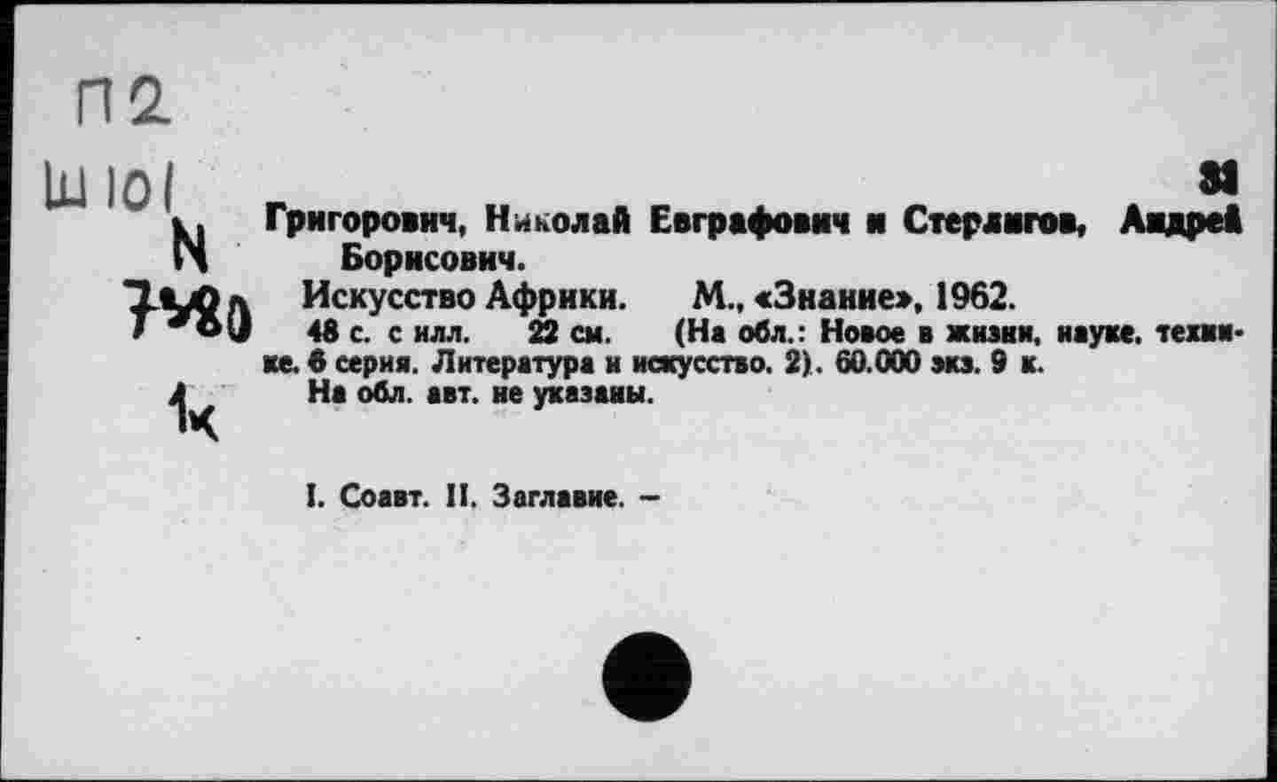 ﻿П2.
Lu io I	м
N Григорович, Николай Евграфович и Стерлигов, Андре* Борисович.
□-М>л Искусство Африки. М., «Знание», 1962.
T *O(J 48 с. с илл. 22 см. (На обл.: Новое в жизни, науке, текки-ке. 6 серия. Литература и искусство. 2). 60.000 экз. 9 к.
Л На обл. авт. не указаны.
I. Соавт. II. Заглавие. -
